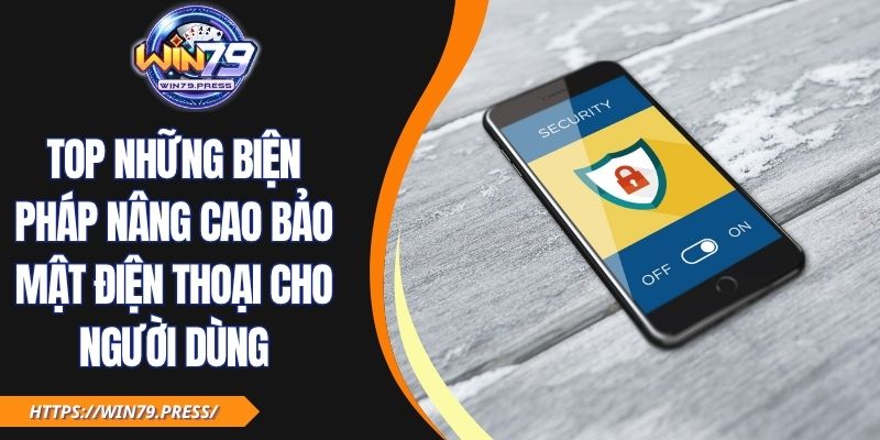 Top Những Biện Pháp Nâng Cao Bảo Mật Điện Thoại Cho Người Dùng